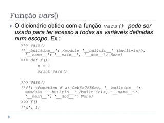 Função vars()
 O dicionário obtido com a função vars() pode ser
usado para ter acesso a todas as variáveis definidas
num escopo. Ex.:
>>> vars()
{'__builtins__': <module '__builtin__' (built-in)>,
'__name__': '__main__', '__doc__': None}
>>> def f():
x = 1
print vars()
>>> vars()
{'f': <function f at 0xb6e7f56c>, '__builtins__':
<module '__builtin__' (built-in)>, '__name__':
'__main__', '__doc__': None}
>>> f()
{'x': 1}
 