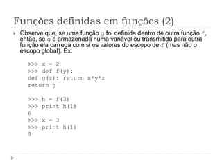 Funções definidas em funções (2)
 Observe que, se uma função g foi definida dentro de outra função f,
então, se g é armazenada numa variável ou transmitida para outra
função ela carrega com si os valores do escopo de f (mas não o
escopo global). Ex:
>>> x = 2
>>> def f(y):
def g(z): return x*y*z
return g
>>> h = f(3)
>>> print h(1)
6
>>> x = 3
>>> print h(1)
9
 