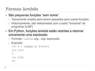 Formas lambda
 São pequenas funções “sem nome”
 Tipicamente criadas para serem passadas para outras funções
 Historicamente, são relacionadas com o estilo “funcional” de
programar (LISP)
 Em Python, funções lambda estão restritas a retornar
unicamente uma expressão
 Formato: lambda arg,...arg: expressão
 Exemplo:
>>> f = lambda x: 2*x*x+1
>>> f(1)
3
>>> f(3)
19
 