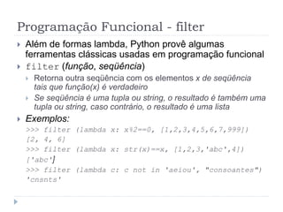 Programação Funcional - filter
 Além de formas lambda, Python provê algumas
ferramentas clássicas usadas em programação funcional
 filter (função, seqüência)
 Retorna outra seqüência com os elementos x de seqüência
tais que função(x) é verdadeiro
 Se seqüência é uma tupla ou string, o resultado é também uma
tupla ou string, caso contrário, o resultado é uma lista
 Exemplos:
>>> filter (lambda x: x%2==0, [1,2,3,4,5,6,7,999])
[2, 4, 6]
>>> filter (lambda x: str(x)==x, [1,2,3,'abc',4])
['abc']
>>> filter (lambda c: c not in 'aeiou', "consoantes")
'cnsnts'
 