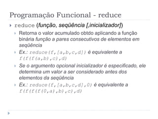 Programação Funcional - reduce
 reduce (função, seqüência [,inicializador])
 Retorna o valor acumulado obtdo aplicando a função
binária função a pares consecutivos de elementos em
seqüência
 Ex.: reduce(f,[a,b,c,d]) é equivalente a
f(f(f(a,b),c),d)
 Se o argumento opcional inicializador é especificado, ele
determina um valor a ser considerado antes dos
elementos da seqüência
 Ex.: reduce(f,[a,b,c,d],0) é equivalente a
f(f(f(f(0,a),b),c),d)
 