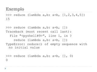 Exemplo
>>> reduce (lambda a,b: a+b, [1,2,3,4,5])
15
>>> reduce (lambda a,b: a+b, [])
Traceback (most recent call last):
File "<pyshell#9>", line 1, in ?
reduce (lambda a,b: a+b, [])
TypeError: reduce() of empty sequence with
no initial value
>>> reduce (lambda a,b: a+b, [], 0)
0
 