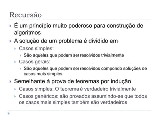 Recursão
 É um princípio muito poderoso para construção de
algoritmos
 A solução de um problema é dividido em
 Casos simples:
 São aqueles que podem ser resolvidos trivialmente
 Casos gerais:
 São aqueles que podem ser resolvidos compondo soluções de
casos mais simples
 Semelhante à prova de teoremas por indução
 Casos simples: O teorema é verdadeiro trivialmente
 Casos genéricos: são provados assumindo-se que todos
os casos mais simples também são verdadeiros
 