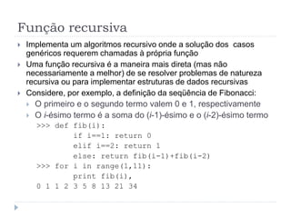 Função recursiva
 Implementa um algoritmos recursivo onde a solução dos casos
genéricos requerem chamadas à própria função
 Uma função recursiva é a maneira mais direta (mas não
necessariamente a melhor) de se resolver problemas de natureza
recursiva ou para implementar estruturas de dados recursivas
 Considere, por exemplo, a definição da seqüência de Fibonacci:
 O primeiro e o segundo termo valem 0 e 1, respectivamente
 O i-ésimo termo é a soma do (i-1)-ésimo e o (i-2)-ésimo termo
>>> def fib(i):
if i==1: return 0
elif i==2: return 1
else: return fib(i-1)+fib(i-2)
>>> for i in range(1,11):
print fib(i),
0 1 1 2 3 5 8 13 21 34
 