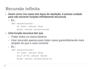 Recursão infinita
 Assim como nos casos dos laços de repetição, é preciso cuidado
para não escrever funções infinitamente recursivas
 Ex.:
def recursiva(x):
if f(x): return True
else: return recursiva(x)
 Uma função recursiva tem que
 Tratar todos os casos básicos
 Usar recursão apenas para tratar casos garantidamente mais
simples do que o caso corrente
 Ex.:
def recursiva(x):
if f(x): return True
elif x==0: return False
else: return recursiva(x-1)
 