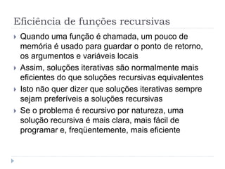Eficiência de funções recursivas
 Quando uma função é chamada, um pouco de
memória é usado para guardar o ponto de retorno,
os argumentos e variáveis locais
 Assim, soluções iterativas são normalmente mais
eficientes do que soluções recursivas equivalentes
 Isto não quer dizer que soluções iterativas sempre
sejam preferíveis a soluções recursivas
 Se o problema é recursivo por natureza, uma
solução recursiva é mais clara, mais fácil de
programar e, freqüentemente, mais eficiente
 