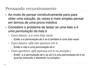 Pensando recursivamente
 Ao invés de pensar construtivamente para para
obter uma solução, às vezes é mais simples pensar
em termos de uma prova indutiva
 Considere o problema de testar se uma lista a é
uma permutação da lista b
 Caso básico: a é uma lista vazia
 Então a é permutação de b se b também é uma lista vazia
 Caso básico: a[0] não aparece em b
 Então a não é uma permutação de b
 Caso genérico: a[0] aparece em b na posição i
 Então a é permutação de b se a[1:] é uma permutação de b do
qual foi removido o elemento na posição i
 