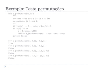 Exemplo: Testa permutações
def e_permutacao(a,b):
"""
Retorna True sse a lista a é uma
permutação da lista b
"""
if len(a) == 0 : return len(b)==0
if a[0] in b:
i = b.index(a[0])
return e_permutacao(a[1:],b[0:i]+b[i+1:])
return False
>>> e_permutacao([1,2,3],[3,2,1])
True
>>> e_permutacao([1,2,3],[3,3,1])
False
>>> e_permutacao([1,2,3],[1,1,2,3])
False
>>> e_permutacao([1,1,2,3],[1,2,3])
False
 