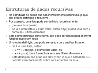 Estruturas de dados recursivas
 Há estruturas de dados que são inerentemente recursivas, já que
sua própria definição é recursiva
 Por exemplo, uma lista pode ser definida recursivamente:
 [] é uma lista (vazia)
 Se A é uma lista e x é um valor, então A+[x] é uma lista com x
como seu último elemento
 Esta é uma definição construtiva, que pode ser usada para escrever
funções que criam listas
 Uma outra definição que pode ser usada para analisar listas é:
 Se L é uma lista, então:
 L == [] , ou seja, L é uma lista vazia, ou
 x = L.pop() torna L uma lista sem seu último elemento x
 Esta definição não é tão útil em Python já que o comando for
permite iterar facilmente sobre os elementos da lista
 