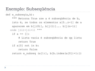 Exemplo: Subseqüência
def e_subseq(a,b):
""" Retorna True sse a é subseqüência de b,
isto é, se todos os elementos a[0..n-1] de a
aparecem em b[j(0)], b[j(1)]... b[j(n-1)]
onde j(i)<j(i+1) """
if a == []:
# Lista vazia é subseqüência de qq lista
return True
if a[0] not in b:
return False
return e_subseq (a[1:], b[b.index(a[0])+1:])
 