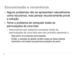 Encontrando a recorrência
 Alguns problemas não se apresentam naturalmente
como recursivos, mas pensar recursivamente provê
a solução
 Tome o problema de computar todas as
permutações de uma lista
 Assumamos que sabemos computar todas as
permutações de uma lista sem seu primeiro elemento x
 Seja perm uma dessas permutações
 Então, a solução do global contém todas as listas obtidas
inserindo x em todas as possíveis posições de perm
 