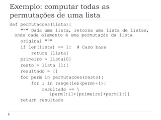 Exemplo: computar todas as
permutações de uma lista
def permutacoes(lista):
""" Dada uma lista, retorna uma lista de listas,
onde cada elemento é uma permutação da lista
original """
if len(lista) == 1: # Caso base
return [lista]
primeiro = lista[0]
resto = lista [1:]
resultado = []
for perm in permutacoes(resto):
for i in range(len(perm)+1):
resultado += 
[perm[:i]+[primeiro]+perm[i:]]
return resultado
 