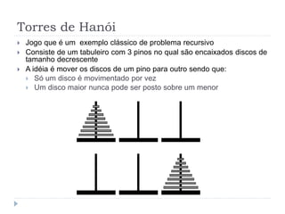 Torres de Hanói
 Jogo que é um exemplo clássico de problema recursivo
 Consiste de um tabuleiro com 3 pinos no qual são encaixados discos de
tamanho decrescente
 A idéia é mover os discos de um pino para outro sendo que:
 Só um disco é movimentado por vez
 Um disco maior nunca pode ser posto sobre um menor
 