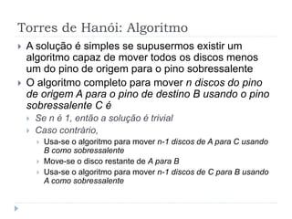 Torres de Hanói: Algoritmo
 A solução é simples se supusermos existir um
algoritmo capaz de mover todos os discos menos
um do pino de origem para o pino sobressalente
 O algoritmo completo para mover n discos do pino
de origem A para o pino de destino B usando o pino
sobressalente C é
 Se n é 1, então a solução é trivial
 Caso contrário,
 Usa-se o algoritmo para mover n-1 discos de A para C usando
B como sobressalente
 Move-se o disco restante de A para B
 Usa-se o algoritmo para mover n-1 discos de C para B usando
A como sobressalente
 
