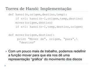 Torres de Hanói: Implementação
def hanoi(n,origem,destino,temp):
if n>1: hanoi(n-1,origem,temp,destino)
mover(origem,destino)
if n>1: hanoi(n-1,temp,destino,origem)
def mover(origem,destino):
print “Mover de“, origem, “para”,
“destino”
 Com um pouco mais de trabalho, podemos redefinir
a função mover para que ela nos dê uma
representação “gráfica” do movimento dos discos
 