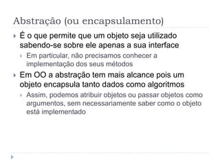 Abstração (ou encapsulamento)
 É o que permite que um objeto seja utilizado
sabendo-se sobre ele apenas a sua interface
 Em particular, não precisamos conhecer a
implementação dos seus métodos
 Em OO a abstração tem mais alcance pois um
objeto encapsula tanto dados como algoritmos
 Assim, podemos atribuir objetos ou passar objetos como
argumentos, sem necessariamente saber como o objeto
está implementado
 
