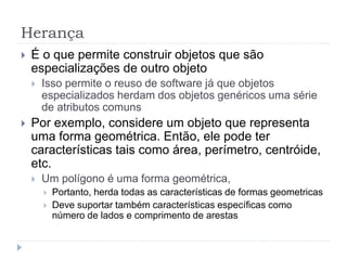 Herança
 É o que permite construir objetos que são
especializações de outro objeto
 Isso permite o reuso de software já que objetos
especializados herdam dos objetos genéricos uma série
de atributos comuns
 Por exemplo, considere um objeto que representa
uma forma geométrica. Então, ele pode ter
características tais como área, perímetro, centróide,
etc.
 Um polígono é uma forma geométrica,
 Portanto, herda todas as características de formas geometricas
 Deve suportar também características específicas como
número de lados e comprimento de arestas
 