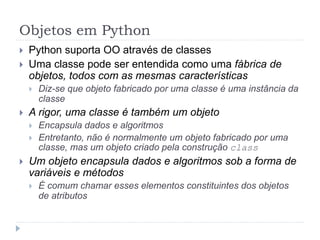 Objetos em Python
 Python suporta OO através de classes
 Uma classe pode ser entendida como uma fábrica de
objetos, todos com as mesmas características
 Diz-se que objeto fabricado por uma classe é uma instância da
classe
 A rigor, uma classe é também um objeto
 Encapsula dados e algoritmos
 Entretanto, não é normalmente um objeto fabricado por uma
classe, mas um objeto criado pela construção class
 Um objeto encapsula dados e algoritmos sob a forma de
variáveis e métodos
 É comum chamar esses elementos constituintes dos objetos
de atributos
 