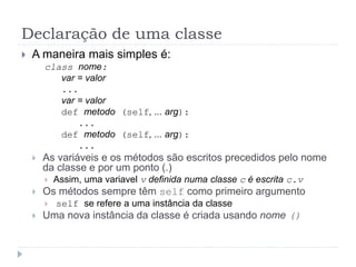Declaração de uma classe
 A maneira mais simples é:
class nome:
var = valor
...
var = valor
def metodo (self, ... arg):
...
def metodo (self, ... arg):
...
 As variáveis e os métodos são escritos precedidos pelo nome
da classe e por um ponto (.)
 Assim, uma variavel v definida numa classe c é escrita c.v
 Os métodos sempre têm self como primeiro argumento
 self se refere a uma instância da classe
 Uma nova instância da classe é criada usando nome ()
 