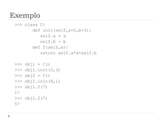 Exemplo
>>> class C:
def init(self,a=2,b=3):
self.a = a
self.b = b
def f(self,x):
return self.a*x+self.b
>>> obj1 = C()
>>> obj1.init(2,3)
>>> obj2 = C()
>>> obj2.init(8,1)
>>> obj1.f(7)
17
>>> obj2.f(7)
57
 