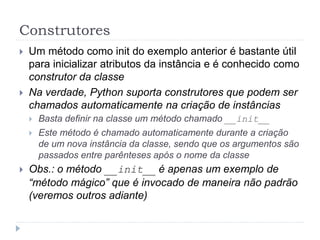 Construtores
 Um método como init do exemplo anterior é bastante útil
para inicializar atributos da instância e é conhecido como
construtor da classe
 Na verdade, Python suporta construtores que podem ser
chamados automaticamente na criação de instâncias
 Basta definir na classe um método chamado __init__
 Este método é chamado automaticamente durante a criação
de um nova instância da classe, sendo que os argumentos são
passados entre parênteses após o nome da classe
 Obs.: o método __init__ é apenas um exemplo de
“método mágico” que é invocado de maneira não padrão
(veremos outros adiante)
 
