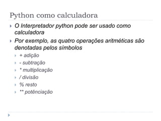 Python como calculadora
 O Interpretador python pode ser usado como
calculadora
 Por exemplo, as quatro operações aritméticas são
denotadas pelos símbolos
 + adição
 - subtração
 * multiplicação
 / divisão
 % resto
 ** potênciação
 