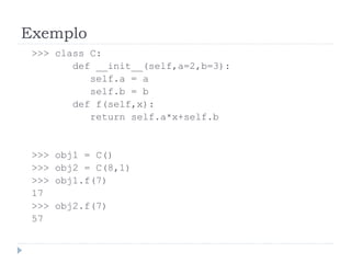 Exemplo
>>> class C:
def __init__(self,a=2,b=3):
self.a = a
self.b = b
def f(self,x):
return self.a*x+self.b
>>> obj1 = C()
>>> obj2 = C(8,1)
>>> obj1.f(7)
17
>>> obj2.f(7)
57
 