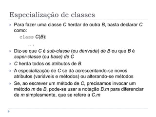 Especialização de classes
 Para fazer uma classe C herdar de outra B, basta declarar C
como:
class C(B):
. . .
 Diz-se que C é sub-classe (ou derivada) de B ou que B é
super-classe (ou base) de C
 C herda todos os atributos de B
 A especialização de C se dá acrescentando-se novos
atributos (variáveis e métodos) ou alterando-se métodos
 Se, ao escrever um método de C, precisamos invocar um
método m de B, pode-se usar a notação B.m para diferenciar
de m simplesmente, que se refere a C.m
 
