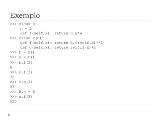 Exemplo
>>> class B:
n = 2
def f(self,x): return B.n*x
>>> class C(B):
def f(self,x): return B.f(self,x)**2
def g(self,x): return self.f(x)+1
>>> b = B()
>>> c = C()
>>> b.f(3)
6
>>> c.f(3)
36
>>> c.g(3)
37
>>> B.n = 5
>>> c.f(3)
225
 