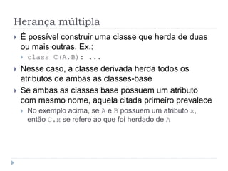 Herança múltipla
 É possível construir uma classe que herda de duas
ou mais outras. Ex.:
 class C(A,B): ...
 Nesse caso, a classe derivada herda todos os
atributos de ambas as classes-base
 Se ambas as classes base possuem um atributo
com mesmo nome, aquela citada primeiro prevalece
 No exemplo acima, se A e B possuem um atributo x,
então C.x se refere ao que foi herdado de A
 
