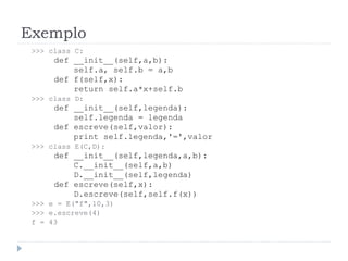Exemplo
>>> class C:
def __init__(self,a,b):
self.a, self.b = a,b
def f(self,x):
return self.a*x+self.b
>>> class D:
def __init__(self,legenda):
self.legenda = legenda
def escreve(self,valor):
print self.legenda,'=',valor
>>> class E(C,D):
def __init__(self,legenda,a,b):
C.__init__(self,a,b)
D.__init__(self,legenda)
def escreve(self,x):
D.escreve(self,self.f(x))
>>> e = E("f",10,3)
>>> e.escreve(4)
f = 43
 