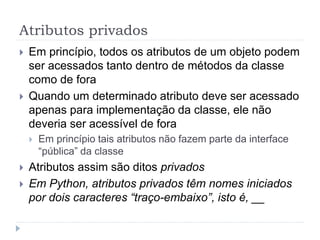 Atributos privados
 Em princípio, todos os atributos de um objeto podem
ser acessados tanto dentro de métodos da classe
como de fora
 Quando um determinado atributo deve ser acessado
apenas para implementação da classe, ele não
deveria ser acessível de fora
 Em princípio tais atributos não fazem parte da interface
“pública” da classe
 Atributos assim são ditos privados
 Em Python, atributos privados têm nomes iniciados
por dois caracteres “traço-embaixo”, isto é, __
 
