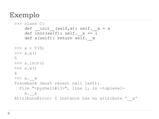 Exemplo
>>> class C:
def __init__(self,x): self.__x = x
def incr(self): self.__x += 1
def x(self): return self.__x
>>> a = C(5)
>>> a.x()
5
>>> a.incr()
>>> a.x()
6
>>> a.__x
Traceback (most recent call last):
File "<pyshell#13>", line 1, in -toplevel-
a.__x
AttributeError: C instance has no attribute '__x'
 