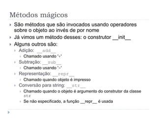 Métodos mágicos
 São métodos que são invocados usando operadores
sobre o objeto ao invés de por nome
 Já vimos um método desses: o construtor __init__
 Alguns outros são:
 Adição: __add__
 Chamado usando '+'
 Subtração: __sub__
 Chamado usando '-'
 Representação: __repr__
 Chamado quando objeto é impresso
 Conversão para string: __str__
 Chamado quando o objeto é argumento do construtor da classe
str
 Se não especificado, a função __repr__ é usada
 