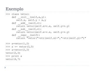 Exemplo
>>> class vetor:
def __init__(self,x,y):
self.x, self.y = x,y
def __add__(self,v):
return vetor(self.x+v.x, self.y+v.y)
def __sub__(self,v):
return vetor(self.x-v.x, self.y-v.y)
def __repr__(self):
return "vetor("+str(self.x)+","+str(self.y)+")"
>>> a=vetor(1,2)
>>> a += vetor(3,5)
>>> a-vetor(2,2)
vetor(2,5)
>>> print a
vetor(4,7)
 