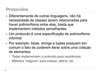 Protocolos
 Diferentemente de outras linguagens, não há
necessidade de classes serem relacionadas para
haver polimorfismo entre elas, basta que
implementem métodos semelhantes
 Um protocolo é uma especificação de polimorfismo
informal
 Por exemplo, listas, strings e tuplas possuem em
comum o fato de poderem iterar sobre uma coleção
de elementos
 Todas implementam o protocolo para seqüências
 Métodos “mágicos” para indexar, alterar, etc.
 