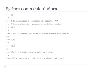 Python como calculadora
>>> 10
10
>>> # Um comentário é precedido do caracter "#"
... # Comentários são ignorados pelo interpretador
... 10+5
15
>>> 10-15 # Comentários podem aparecer também após código
-5
>>> 10*3
30
>>> 10/3
3
>>> 10/-3 # Divisão inteira retorna o piso
-4
>>> 10%3 # Resto de divisão inteira simbolizado por %
1
 
