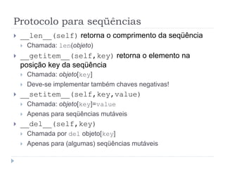 Protocolo para seqüências
 __len__(self) retorna o comprimento da seqüência
 Chamada: len(objeto)
 __getitem__(self,key) retorna o elemento na
posição key da seqüência
 Chamada: objeto[key]
 Deve-se implementar também chaves negativas!
 __setitem__(self,key,value)
 Chamada: objeto[key]=value
 Apenas para seqüências mutáveis
 __del__(self,key)
 Chamada por del objeto[key]
 Apenas para (algumas) seqüências mutáveis
 