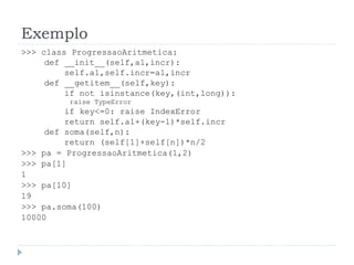 Exemplo
>>> class ProgressaoAritmetica:
def __init__(self,a1,incr):
self.a1,self.incr=a1,incr
def __getitem__(self,key):
if not isinstance(key,(int,long)):
raise TypeError
if key<=0: raise IndexError
return self.a1+(key-1)*self.incr
def soma(self,n):
return (self[1]+self[n])*n/2
>>> pa = ProgressaoAritmetica(1,2)
>>> pa[1]
1
>>> pa[10]
19
>>> pa.soma(100)
10000
 