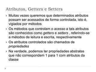Atributos, Getters e Setters
 Muitas vezes queremos que determinados atributos
possam ser acessados de forma controlada, isto é,
vigiados por métodos
 Os métodos que controlam o acesso a tais atributos
são conhecidos como getters e setters , referindo-se
a métodos de leitura e escrita, respectivamente
 Os atributos controlados são chamados de
propriedades
 Na verdade, podemos ter propriedades abstratas
que não correspondem 1 para 1 com atributos da
classe
 
