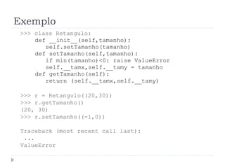 Exemplo
>>> class Retangulo:
def __init__(self,tamanho):
self.setTamanho(tamanho)
def setTamanho(self,tamanho):
if min(tamanho)<0: raise ValueError
self.__tamx,self.__tamy = tamanho
def getTamanho(self):
return (self.__tamx,self.__tamy)
>>> r = Retangulo((20,30))
>>> r.getTamanho()
(20, 30)
>>> r.setTamanho((-1,0))
Traceback (most recent call last):
...
ValueError
 