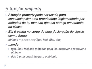 A função property
 A função property pode ser usada para
consubstanciar uma propriedade implementada por
métodos de tal maneira que ela pareça um atributo
da classe
 Ela é usada no corpo de uma declaração de classe
com a forma:
atributo = property(fget, fset, fdel, doc)
 ...onde
 fget, fset, fdel são métodos para ler, escrever e remover o
atributo
 doc é uma docstring para o atributo
 