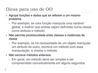 Dicas para uso de OO
 Agrupe funções e dados que se referem a um mesmo
problema
 Por exemplo, se uma função manipula uma variável
global, é melhor que ambas sejam definidas numa classe
como atributo e método
 Não permita promiscuidade entre classes e instâncias de
classe
 Por exemplo, se há necessidade de um objeto manipular
um atributo de outro, escreva um método com essa
manipulação e chame o método
 Não escreva métodos extensos
 Em geral, um método deve ser simples e ser
compreendido conceitualmente em alguns segundos
 