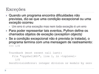 Exceções
 Quando um programa encontra dificuldades não
previstas, diz-se que uma condição excepcional ou uma
exceção ocorreu
 Um erro é uma exceção mas nem toda exceção é um erro
 Para poder representar tais eventos, Python define os
chamados objetos de exceção (exception objects)
 Se a condição excepcional não é prevista (e tratada), o
programa termina com uma mensagem de rastreamento:
>>> 1/0
Traceback (most recent call last):
File "<pyshell#0>", line 1, in -toplevel-
1/0
ZeroDivisionError: integer division or modulo by zero
 