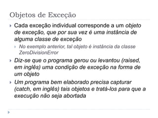 Objetos de Exceção
 Cada exceção individual corresponde a um objeto
de exceção, que por sua vez é uma instância de
alguma classe de exceção
 No exemplo anterior, tal objeto é instância da classe
ZeroDivisionError
 Diz-se que o programa gerou ou levantou (raised,
em inglês) uma condição de exceção na forma de
um objeto
 Um programa bem elaborado precisa capturar
(catch, em inglês) tais objetos e tratá-los para que a
execução não seja abortada
 