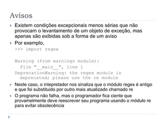 Avisos
 Existem condições excepcionais menos sérias que não
provocam o levantamento de um objeto de exceção, mas
apenas são exibidas sob a forma de um aviso
 Por exemplo,
>>> import regex
Warning (from warnings module):
File "__main__", line 1
DeprecationWarning: the regex module is
deprecated; please use the re module
 Neste caso, o intepretador nos sinaliza que o módulo regex é antigo
e que foi substituido por outro mais atualizado chamado re
 O programa não falha, mas o programador fica ciente que
provamelmente deve reescrever seu programa usando o módulo re
para evitar obsolecência
 