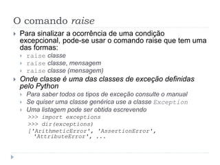 O comando raise
 Para sinalizar a ocorrência de uma condição
excepcional, pode-se usar o comando raise que tem uma
das formas:
 raise classe
 raise classe, mensagem
 raise classe (mensagem)
 Onde classe é uma das classes de exceção definidas
pelo Python
 Para saber todos os tipos de exceção consulte o manual
 Se quiser uma classe genérica use a classe Exception
 Uma listagem pode ser obtida escrevendo
>>> import exceptions
>>> dir(exceptions)
['ArithmeticError', 'AssertionError',
'AttributeError', ...
 