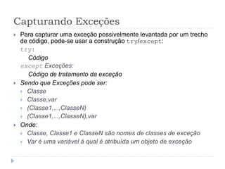 Capturando Exceções
 Para capturar uma exceção possivelmente levantada por um trecho
de código, pode-se usar a construção try/except:
try:
Código
except Exceções:
Código de tratamento da exceção
 Sendo que Exceções pode ser:
 Classe
 Classe,var
 (Classe1,...,ClasseN)
 (Classe1,...,ClasseN),var
 Onde:
 Classe, Classe1 e ClasseN são nomes de classes de exceção
 Var é uma variável à qual é atribuída um objeto de exceção
 