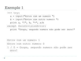 Exemplo 1
>>> try:
a = input("Entre com um numero ")
b = input("Entre com outro numero ")
print a, "/", b, "=", a/b
except ZeroDivisionError:
print "Ooops, segundo numero não pode ser zero!"
Entre com um numero 1
Entre com outro numero 0
1 / 0 = Ooops, segundo numero não pode ser
zero!
 