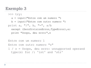 Exemplo 3
>>> try:
a = input("Entre com um numero ")
b = input("Entre com outro numero ")
print a, "/", b, "=", a/b
except (ZeroDivisionError,TypeError),e:
print "Ooops, deu erro:",e
Entre com um numero 1
Entre com outro numero "z"
1 / z = Ooops, deu erro: unsupported operand
type(s) for /: 'int' and 'str'
 